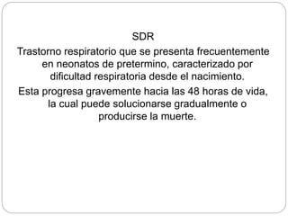 SDR
Trastorno respiratorio que se presenta frecuentemente
en neonatos de pretermino, caracterizado por
dificultad respiratoria desde el nacimiento.
Esta progresa gravemente hacia las 48 horas de vida,
la cual puede solucionarse gradualmente o
producirse la muerte.
 