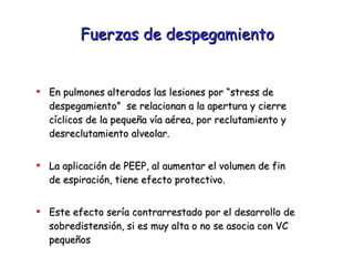 Fuerzas de despegamiento En pulmones alterados las lesiones por “stress de despegamiento”  se relacionan a la apertura y cierre  cíclicos de la pequeña vía aérea, por reclutamiento y desreclutamiento alveolar. La aplicación de PEEP, al aumentar el volumen de fin  de espiración, tiene efecto protectivo. Este efecto sería contrarrestado por el desarrollo de sobredistensión, si es muy alta o no se asocia con VC pequeños  