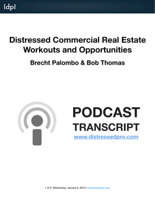 [dp]




 Distressed Commercial Real Estate
 Workouts and Opportunities
  Brecht Palombo of distressedpro.com and Bob Thomas of Turnstone Property




                                           PODCAST
                                           TRANSCRIPT
                                           http://www.distresesdpro.com/blog/podcasts/




                           1 of 9 Tuesday, October 27, 2009
 