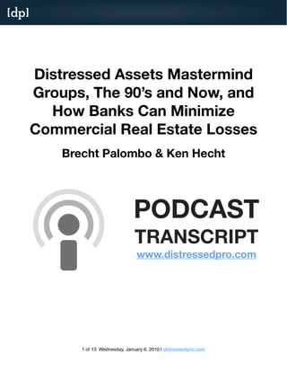 [dp]




       Distressed Assets Mastermind
       Groups, The 90’s and Now, and
         How Banks Can Minimize
       Commercial Real Estate Losses
           Brecht Palombo & Ken Hecht




                                    PODCAST
                                     TRANSCRIPT
                                      www.distressedpro.com




              1 of 13 Wednesday, January 6, 2010 | distressedpro.com
 