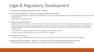Legal & Regulatory Development
Insolvency and Bankruptcy Code (3/4) – 4 Pillars
•I. The Insolvency Regulator - Insolvency and Bankruptcy Board of India
• Overseeing the functioning of insolvency intermediaries i.e., insolvency professionals(IP), insolvency professional agencies and information
utilities(IU); and
• Regulating the insolvency process.
•II. Insolvency Professionals(IP)
• Separate entity than creditors so that no conflict of interest arises and maximum value can be generated for both creditor and borrowers.
• During resolution, the insolvency professional verifies the claims of the creditors, constitutes a creditors committee, runs the debtor's
business during the moratorium period and helps the creditors in reaching a consensus for a revival plan. (IP becomes a lead driver for
turning around.)
• In liquidation, the insolvency professional acts as a liquidator and bankruptcy trustee.
• CA with 15 years of experience was given license as IP valid for 6 months.
•III. Information Utilities(IU)
• To collect, collate, authenticate and disseminate financial information of debtors in centralised electronic databases.
•IV. Adjudicating authorities(IU) - (NCLT for corporates and DRT for proprietorship/partnership firms)
• Role restricted to ensure fairness rather than any type of involvement during insolvency resolution.
 