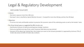 Legal & Regulatory Development
Joint Lender Forum (JLF)
• Criteria:
• Borrowers exposure more than 100 crore
• Borrower’s due is classified as Special Mention Account - 2 (unpaid for more than 60 days and less than 90 days)
• Objective:
• To arrive at an early and feasible solution to preserve the economic value of the underlying assets as well as the lenders’ loans.
•The three broad ways as suggested by RBI circular are:
• Rectification (Infusion of equity by existing/new strategic investors)
• Restructuring (Restructuring of loan under Corporate Debt Restructuring scheme)
• Recovery (If the above two method fails, then lenders can resort to the recovery provided it is approved by minimum 75% of
lenders (by value) and 60% of lenders (by number)).
 