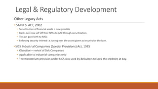 Legal & Regulatory Development
Other Legacy Acts
• SARFESI ACT, 2002
• Securitization of financial assets is now possible
• Banks can now self off their NPAs to ARC through securitization.
• This act gave birth to ARCs
• Enforcing security interest i.e. taking over the assets given as security for the loan.
•SICK Industrial Companies (Special Provisions) Act, 1985
• Objective – revival of Sick Companies
• Applicable to industrial companies only
• The moratorium provision under SICA was used by defaulters to keep the creditors at bay.
 