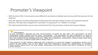 Promoter’s Viewpoint
• With the kick of IBC, it has become more difficult for promoters to default and continue with the business for the
long time
• Since IBC appoints Insolvency Resolution Professional who will take charge of assets and company financial
decisions, the days have changed from “promoter’s in-possession” to “creditor’s in-charge”.
• The Code would therefore ensure more commitment from the promoters to keep the business floating.
 