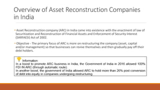 Overview of Asset Reconstruction Companies
in India
• Asset Reconstruction company (ARC) in India came into existence with the enactment of law of
Securitization and Reconstruction of Financial Assets and Enforcement of Security Interest
(SARFAESI) Act of 2002.
• Objective - The primary focus of ARC is more on restructuring the company (asset, capital
and/or management) so that businesses can revive themselves and then gradually pay off their
debt holders.
 