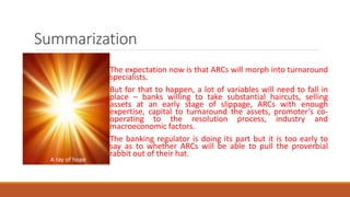 Summarization
The expectation now is that ARCs will morph into turnaround
specialists.
But for that to happen, a lot of variables will need to fall in
place – banks willing to take substantial haircuts, selling
assets at an early stage of slippage, ARCs with enough
expertise, capital to turnaround the assets, promoter’s co-
operating to the resolution process, industry and
macroeconomic factors.
The banking regulator is doing its part but it is too early to
say as to whether ARCs will be able to pull the proverbial
rabbit out of their hat.
A ray of hope
 