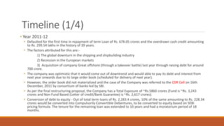 Timeline (1/4)
• Year 2011-12
• Defaulted for the first time in repayment of term Loan of Rs. 678.05 crores and the overdrawn cash credit amounting
to Rs. 299.54 lakhs in the history of 39 years.
• The factors attributed for this are:-
1) The global downturn in the shipping and shipbuilding industry
2) Recession in the European markets
3) Acquisition of company Great offshore (through a takeover battle) last year through raising debt for around
700 crore.
• The company was optimistic that it would come out of downtrend and would able to pay its debt and interest from
next year onwards due to its large order book (scheduled for delivery of next year).
• However, the order book did not materialized and the case of the Company was referred to the CDR Cell on 16th
December, 2011 by consortium of banks led by SBI.
• As per the final restructuring proposal, the Company has a Total Exposure of ~Rs.5860 crores (Fund is ~Rs. 3,243
crores and Non Fund Based (Letter of credit/Bank Guarantee) is ~Rs. 2,617 crores).
• Conversion of debt to equity - Out of total term loans of Rs. 2,283.4 crores, 10% of the same amounting to Rs. 228.34
crores would be converted into Compulsorily Convertible Debentures, to be converted to equity based on SEBI
pricing formula. The tenure for the remaining loan was extended to 10 years and had a moratorium period of 18
months.
 