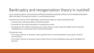 Bankruptcy and reorganization theory in nutshell
• In an economic system, new businesses will flourish and few businesses will face risk of slowdown/shutdown.
(Birth and death of productive entities is a natural phenomenon.
•To protect the interest of the stakeholders and society at large, we require bankruptcy laws
• to protect the contractual rights of interested parties
• to provide for the orderly liquidation of unproductive assets
• to provide for the orderly a moratorium on certain claims in order to give the debtor timer to become
rehabilitated as a continuing entity. (if deemed desirable)
• The decision rule:
• If an entity's intrinsic or economic value is greater than its current liquidation value, go for revival or
reconstruction.
• If an entity's intrinsic or economic value is lesser than its current liquidation value, go for liquidation of
business.
 