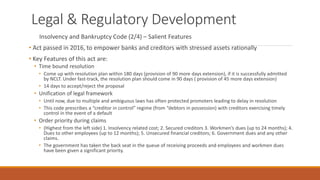 Legal & Regulatory Development
Insolvency and Bankruptcy Code (2/4) – Salient Features
• Act passed in 2016, to empower banks and creditors with stressed assets rationally
• Key Features of this act are:
• Time bound resolution
• Come up with resolution plan within 180 days (provision of 90 more days extension), if it is successfully admitted
by NCLT. Under fast-track, the resolution plan should come in 90 days ( provision of 45 more days extension)
• 14 days to accept/reject the proposal
• Unification of legal framework
• Until now, due to multiple and ambiguous laws has often protected promoters leading to delay in resolution
• This code prescribes a “creditor in control” regime (from “debtors in possession) with creditors exercising timely
control in the event of a default
• Order priority during claims
• (Highest from the left side) 1. Insolvency related cost; 2. Secured creditors 3. Workmen’s dues (up to 24 months); 4.
Dues to other employees (up to 12 months); 5. Unsecured financial creditors; 6. Government dues and any other
claims.
• The government has taken the back seat in the queue of receiving proceeds and employees and workmen dues
have been given a significant priority.
 