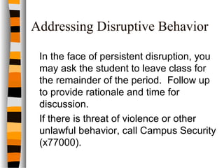 Addressing Disruptive Behavior
In the face of persistent disruption, you
may ask the student to leave class for
the remainder of the period. Follow up
to provide rationale and time for
discussion.
If there is threat of violence or other
unlawful behavior, call Campus Security
(x77000).
 