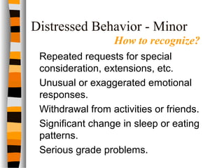 Distressed Behavior - Minor
Repeated requests for special
consideration, extensions, etc.
Unusual or exaggerated emotional
responses.
Withdrawal from activities or friends.
Significant change in sleep or eating
patterns.
Serious grade problems.
How to recognize?
 