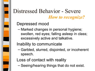 Distressed Behavior - Severe
Depressed mood
– Marked changes in personal hygiene;
swollen, red eyes; falling asleep in class;
excessively active and talkative.
Inability to communicate
– Garbled, slurred, disjointed, or incoherent
speech.
Loss of contact with reality
– Seeing/hearing things that do not exist.
How to recognize?
 