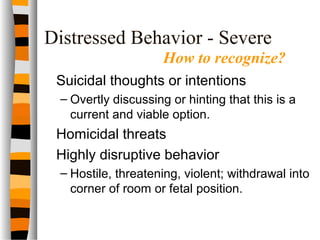Distressed Behavior - Severe
Suicidal thoughts or intentions
– Overtly discussing or hinting that this is a
current and viable option.
Homicidal threats
Highly disruptive behavior
– Hostile, threatening, violent; withdrawal into
corner of room or fetal position.
How to recognize?
 