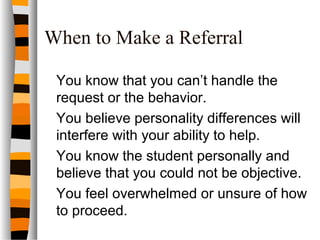 When to Make a Referral
You know that you can’t handle the
request or the behavior.
You believe personality differences will
interfere with your ability to help.
You know the student personally and
believe that you could not be objective.
You feel overwhelmed or unsure of how
to proceed.
 