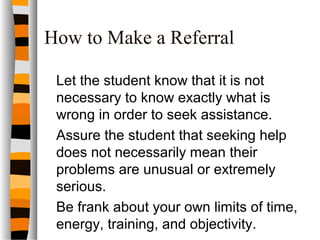 How to Make a Referral
Let the student know that it is not
necessary to know exactly what is
wrong in order to seek assistance.
Assure the student that seeking help
does not necessarily mean their
problems are unusual or extremely
serious.
Be frank about your own limits of time,
energy, training, and objectivity.
 