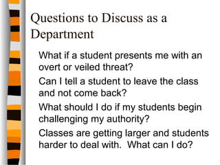 Questions to Discuss as a
Department
What if a student presents me with an
overt or veiled threat?
Can I tell a student to leave the class
and not come back?
What should I do if my students begin
challenging my authority?
Classes are getting larger and students
harder to deal with. What can I do?
 
