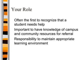 Your Role
Often the first to recognize that a
student needs help
Important to have knowledge of campus
and community resources for referral
Responsibility to maintain appropriate
learning environment
 