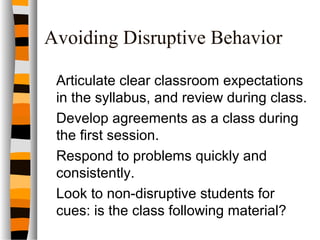 Avoiding Disruptive Behavior
Articulate clear classroom expectations
in the syllabus, and review during class.
Develop agreements as a class during
the first session.
Respond to problems quickly and
consistently.
Look to non-disruptive students for
cues: is the class following material?
 