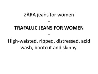 ZARA jeans for women
-
TRAFALUC JEANS FOR WOMEN
-
High-waisted, ripped, distressed, acid
wash, bootcut and skinny.
 