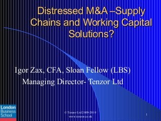 Distressed M&A –SupplyDistressed M&A –Supply
Chains and Working CapitalChains and Working Capital
Solutions?Solutions?
Igor Zax, CFA, Sloan Fellow (LBS)
Managing Director- Tenzor Ltd
© Tenzor Ltd 2009-2010
www.tenzor.co.uk
1
 