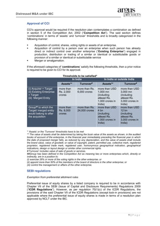 9 | P a g e
Distressed M&A under IBC
Approval of CCI
CCI’s approval would be required if the resolution plan contemplates a combination as defined
in section 5 of the Competition Act, 2002 (“Competition Act”). The said section defines
‘combinations’ in terms of ‘assets’ and ‘turnover’ thresholds and is broadly categorized in the
following manner:
▪ Acquisition of control, shares, voting rights or assets of an enterprise.
▪ Acquisition of control by a person over an enterprise when such person has already
direct or indirect control over another enterprise (“Existing Enterprise”) engaged in
production, distribution or trading of a similar or identical or substitutable goods or
provision of a similar or identical or substitutable service
▪ Merger or amalgamation.
If the aforesaid categories of ‘combinations’ satisfy the following thresholds, then a prior notice
is required to be given to CCI for its approval.
Thresholds to be satisfied*
In India In India or outside India
Assets** Turnover#
Assets** Turnover#
(i) Acquirer + Target
(ii) Existing Enterprise
+ Target
(iii) Merged Entity
more than
Rs. 2,000
crores
more than Rs.
6,000 crores
more than USD
1,000 mn
(including
atleast Rs.
1,000 crores in
India)
more than USD
3,000 mn
(including
atleast Rs.
3,000 crores in
India)
Group## to which the
Target/ merged entity
would belong to after
the acquisition
more than
Rs. 8,000
crores
more than Rs.
24,000 crores
more than USD
4 bn
(including
atleast Rs.
1,000 crores in
India)
more than USD
12 bn
(including
atleast Rs.
3,000 crores in
India)
* ‘Assets’ or the ‘Turnover’ thresholds have to be met
** The value of assets shall be determined by taking the book value of the assets as shown, in the audited
books of account of the enterprise, in the financial year immediately preceding the financial year in which
the date of proposed merger falls, as reduced by any depreciation, and the value of assets shall include
the brand value, value of goodwill, or value of copyright, patent, permitted use, collective mark, registered
proprietor, registered trade mark, registered user, homonymous geographical indication, geographical
indications, design or layout design or similar other commercial rights.
#‘Turnover’ includes value of sale of goods or services.
##Group has been defined in the Competition Act as meaning two or more enterprises which, directly or
indirectly, are in a position to:
(i) exercise 26% or more of the voting rights in the other enterprise; or
(ii) appoint more than 50% of the members of the board of directors in the other enterprise; or
(iii) control the management or affairs of the other enterprise.
SEBI regulations
Exemption from preferential allotment rules
Preferential issue of equity shares by a listed company is required to be in accordance with
Chapter VII of the SEBI (Issue of Capital and Disclosure Requirements) Regulations 2009
(“ICDR Regulations”). However, as per regulation 70(1)(c) of the ICDR Regulations, the
provisions of the said Chapter VII of the ICDR Regulations (except lock-in provisions) are not
applicable where the preferential issue of equity shares is made in terms of a resolution plan
approved by NCLT under the IBC.
 