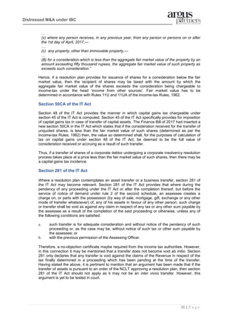 11 | P a g e
Distressed M&A under IBC
…
(x) where any person receives, in any previous year, from any person or persons on or after
the 1st day of April, 2017,—
…
(c) any property, other than immovable property,—
…
(B) for a consideration which is less than the aggregate fair market value of the property by an
amount exceeding fifty thousand rupees, the aggregate fair market value of such property as
exceeds such consideration.”
Hence, if a resolution plan provides for issuance of shares for a consideration below the fair
market value, then the recipient of shares may be taxed with the amount by which the
aggregate fair market value of the shares exceeds the consideration being chargeable to
income-tax under the head ‘income from other sources’. Fair market value has to be
determined in accordance with Rules 11U and 11UA of the Income-tax Rules, 1962.
Section 50CA of the IT Act
Section 48 of the IT Act provides the manner in which capital gains tax chargeable under
section 45 of the IT Act is computed. Section 45 of the IT Act specifically provides for imposition
of capital gains tax in case of transfer of capital assets. The Finance Bill of 2017 had inserted a
new section 50CA in the IT Act which states that if the consideration received for the transfer of
unquoted shares, is less than the fair market value of such shares (determined as per the
Income-tax Rules, 1962) then, the value so determined shall, for the purposes of calculation of
tax on capital gains under section 48 of the IT Act, be deemed to be the full value of
consideration received or accruing as a result of such transfer.
Thus, if a transfer of shares of a corporate debtor undergoing a corporate insolvency resolution
process takes place at a price less than the fair market value of such shares, then there may be
a capital gains tax incidence.
Section 281 of the IT Act
Where a resolution plan contemplates an asset transfer or a business transfer, section 281 of
the IT Act may become relevant. Section 281 of the IT Act provides that where during the
pendency of any proceeding under the IT Act or after the completion thereof, but before the
service of notice of demand under rule 2 of the second schedule, an assessee creates a
charge on, or parts with the possession (by way of sale, mortgage, gift, exchange or any other
mode of transfer whatsoever) of, any of his assets in favour of any other person, such charge
or transfer shall be void as against any claim in respect of any tax or any other sum payable by
the assessee as a result of the completion of the said proceeding or otherwise, unless any of
the following conditions are satisfied:
a. such transfer is for adequate consideration and without notice of the pendency of such
proceeding or, as the case may be, without notice of such tax or other sum payable by
the assessee; or
b. with the previous permission of the Assessing Officer.
Therefore, a no-objection certificate maybe required from the income tax authorities. However,
in this connection it may be mentioned that a transfer does not become void ab initio. Section
281 only declares that any transfer is void against the claims of the Revenue in respect of the
tax finally determined in a proceeding which has been pending at the time of the transfer.
Having stated the above, it is pertinent to mention that an argument has been made that if the
transfer of assets is pursuant to an order of the NCLT approving a resolution plan, then section
281 of the IT Act should not apply as it may not be an inter vivos transfer. However, this
argument is yet to be tested in court.
 