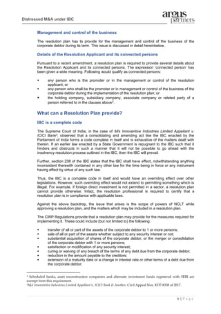 6 | P a g e
Distressed M&A under IBC
Management and control of the business
The resolution plan has to provide for the management and control of the business of the
corporate debtor during its term. This issue is discussed in detail hereinbelow.
Details of the Resolution Applicant and its connected persons
Pursuant to a recent amendment, a resolution plan is required to provide several details about
the Resolution Applicant and its connected persons. The expression ‘connected person’ has
been given a wide meaning. Following would qualify as connected persons:
▪ any person who is the promoter or in the management or control of the resolution
applicant; or
▪ any person who shall be the promoter or in management or control of the business of the
corporate debtor during the implementation of the resolution plan; or
▪ the holding company, subsidiary company, associate company or related party of a
person referred to in the clauses above2
.
What can a Resolution Plan provide?
IBC is a complete code
The Supreme Court of India, in the case of M/s Innoventive Industries Limited Appellant v.
ICICI Bank3, observed that a consolidating and amending act like the IBC enacted by the
Parliament of India forms a code complete in itself and is exhaustive of the matters dealt with
therein. If an earlier law enacted by a State Government is repugnant to the IBC such that it
hinders and obstructs in such a manner that it will not be possible to go ahead with the
insolvency resolution process outlined in the IBC, then the IBC will prevail.
Further, section 238 of the IBC states that the IBC shall have effect, notwithstanding anything
inconsistent therewith contained in any other law for the time being in force or any instrument
having effect by virtue of any such law.
Thus, the IBC is a complete code in itself and would have an overriding effect over other
legislations. However, such overriding effect would not extend to permitting something which is
illegal. For example, if foreign direct investment is not permitted in a sector, a resolution plan
cannot provide otherwise. Infact, the resolution professional is required to certify that a
resolution plan is in compliance with applicable laws.
Against the above backdrop, the issue that arises is the scope of powers of NCLT while
approving a resolution plan, and the matters which may be included in a resolution plan.
The CIRP Regulations provide that a resolution plan may provide for the measures required for
implementing it. These could include (but not limited to) the following:
▪ transfer of all or part of the assets of the corporate debtor to 1 or more persons;
▪ sale of all or part of the assets whether subject to any security interest or not;
▪ substantial acquisition of shares of the corporate debtor, or the merger or consolidation
of the corporate debtor with 1 or more persons;
▪ satisfaction or modification of any security interest;
▪ curing or waiving of any breach of the terms of any debt due from the corporate debtor;
▪ reduction in the amount payable to the creditors;
▪ extension of a maturity date or a change in interest rate or other terms of a debt due from
the corporate debtor;
2 Scheduled banks, asset reconstruction companies and alternate investment funds registered with SEBI are
exempt from this requirement.
3M/s Innoventive Industries Limited Appellant v. ICICI Bank & Another, Civil Appeal Nos. 8337-8338 of 2017.
 