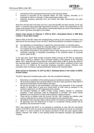 7 | P a g e
Distressed M&A under IBC
▪ amendment of the constitutional documents of the corporate debtor;
▪ issuance of securities of the corporate debtor, for cash, property, securities, or in
exchange for claims or interests, or other appropriate purpose; and
▪ obtaining necessary approvals from the Central and State Governments and other
authorities.
Apart from the fact that it has been just over a year that the IBC has been enacted, so far only
about 11 resolution plans have been approved by the NCLT. Hence, the jurisprudence on the
scope of the powers of NCLT is still evolving. Summarised below are some of the decisions of
NCLT which may throw some light on this matter:
Interim order passed on February 7, 2018 by NCLT, Ahmedabad Bench in IDBI Bank
Limited v. Essar Steel Limited
Section 60(5) of the IBC states that notwithstanding anything to the contrary contained in any
other law for the time being in force, the NCLT shall have jurisdiction to entertain or dispose of:
(a) any application or proceeding by or against the corporate debtor or corporate person;
(b) any claim made by or against the corporate debtor or corporate person, including claims
by or against any of its subsidiaries situated in India; and
(c) any question of priorities or any question of law or facts, arising out of or in relation to the
insolvency resolution or liquidation proceedings of the corporate debtor or corporate
person under the IBC.
In the said case, Essar Steel Limited (corporate debtor) through its RP filed an application
before NCLT seeking a direction that a particular pipeline is the pipeline of the corporate
debtor. NCLT observed that it has jurisdiction under section 60(5) of IBC to decide the claims of
the corporate debtor, questions of fact or law, provided if such claims, questions of fact or law
arise out of or in relation to the corporate insolvency resolution process. However, such
jurisdiction does not extend to granting declaratory reliefs to the corporate debtor.
Order passed on December 15, 2017 by NCLT, Allahabad Bench in the matter of JEKPL
Private Limited
The NCLT approved a resolution plan which, inter alia, provided the following:
▪ Rescinding or cancellation of the existing equity and preference shares of the company;
▪ All security provided by the corporate debtor for the term loans granted by State Bank of
India and Central Bank of India shall be rescinded;
▪ All security provided by the shareholders, promoters and guarantors of the corporate
debtors to State Bank of India and Central Bank of India shall be assigned to the
resolution applicant or an SPV (special purpose vehicle);
▪ All contingent liabilities of JEKPL Private Limited, whether claimed or unclaimed,
excluding 1 bank guarantee, shall be extinguished or annulled. This would include
liabilities to the Government of India under production sharing contracts;
▪ There will be no liability under the Income Tax Act, 1961 including any liability under
minimum alternate tax on account of the transactions in the resolution plan;
▪ All liabilities of the corporate debtor shall be written off including contingent liabilities; and
▪ All approvals from the Government of India in a production sharing contract will be
granted by the Government of India.
NCLT also observed that NCLT is not expected to substitute its view with the commercial
wisdom of the RP or COC nor should it deal with technical complexity and merits of a resolution
plan unless it is found contrary to the express provisions of law and goes against public
interest. However, this matter is now pending before the National Company Law Appellate
Tribunal.
 