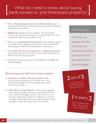 What do I need to know about buying
        bank-owned or pre-foreclosed property?

     ? Often, distressed properties are in excellent condition and in
       very desirable locations. Homeowners in every price bracket are
       affected by the economy.
                                                                                                     Financing facts
     ? Bidding wars happen in some markets, but they mainly
       occur in the most distressed ones. As in any market, the most
       competitive offers are most likely to win.                                                    FHA loans are
     ? The key to streamlining the loan process and avoiding surprises                               popular with first-
       is to work with an experienced real estate agent and a lender
       who regularly handles distressed property transactions.                                       time buyers of
     ? The timeline for short sale transactions is tightening and REO                                distressed properties
       transactions tend to occur within a faster time frame than the
       traditional home-buying process.                                                              and represent 55
     ? Foreclosures are happening in record numbers and sellers are                                  percent of all first-
       very motivated.
                                                                                                     time mortgages.


     Distressed properties fall into two broad categories:

     1. Foreclosures or REOs (real estate owned), which
        have become the property of the bank due to the
        homeowner failing to pay the mortgage for several                                          buyers financed
                                                                                                                hase
        consecutive months.                                                                      their REO purc
                                                                                                                 an
                                                                                                  with an FHA lo
     2. Short sales or pre-foreclosures, where agents negotiate
        with banks to accept a sales price and loan payoff that
        is less than the mortgage amount. Short sales occur in
        instances where home sellers are underwater on their
        mortgage, which means that the amount of their current
        mortgage exceeds the market value of the home.
                                                                                                      buyers financed
                                                                                                                       their
                                                                                                      short sale purc
                                                                                                                      hase
                                                                                                       with an FHA lo
                                                                                                                       an




kw      YO U R G U I D E TO T H E I N S A N D O U T S O F F I N D I N G A G O O D D E A L I N TO D AY  S M A R K E T          2
 