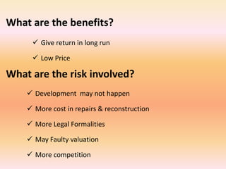 What are the benefits?
      Give return in long run

      Low Price

What are the risk involved?
     Development may not happen

     More cost in repairs & reconstruction

     More Legal Formalities

     May Faulty valuation

     More competition
 