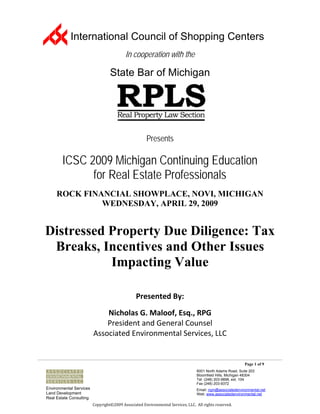 International Council of Shopping Centers
                                           In cooperation with the

                                  State Bar of Michigan




                                                      Presents

        ICSC 2009 Michigan Continuing Education
              for Real Estate Professionals
     ROCK FINANCIAL SHOWPLACE, NOVI, MICHIGAN
              WEDNESDAY, APRIL 29, 2009


Distressed Property Due Diligence: Tax
 Breaks, Incentives and Other Issues
           Impacting Value

                                                Presented By: 
                                                               
                             Nicholas G. Maloof, Esq., RPG 
                             President and General Counsel 
                         Associated Environmental Services, LLC 


                                                                                                            Page 1 of 9
                                                                                  6001 North Adams Road, Suite 203
                                                                                  Bloomfield Hills, Michigan 48304
                                                                                  Tel: (248) 203-9898, ext. 104
                                                                                  Fax (248) 203-9372
Environmental Services                                                            Email: ngm@associatedenvironmental.net
Land Development                                                                  Web: www.associatedenvironmental.net
Real Estate Consulting
                         Copyright©2009 Associated Environmental Services, LLC.  All rights reserved. 
 