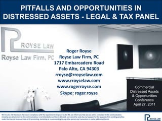Pitfalls and opportunities in distressed assets - legal & tax panel Roger Royse Royse Law Firm, PC 1717 Embarcadero Road Palo Alto, CA 94303 rroyse@rroyselaw.com www.rroyselaw.com www.rogerroyse.com Skype: roger.royse Commercial Distressed Assets & Opportunities Conference April 27, 2011 IRS Circular 230 Disclosure: To ensure compliance with the requirements imposed by the IRS, we inform you that any tax advice contained in this communication, including any attachment to this communication, is not intended or written to be used, and cannot be used, by any taxpayer for the purpose of (1) avoiding penalties under the Internal Revenue Code or (2) promoting, marketing or recommending to any other person any transaction or matter addressed herein. 
