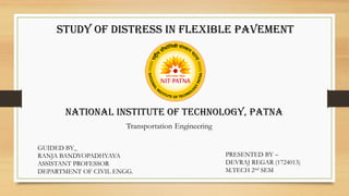 National Institute of technology, Patna
GUIDED BY_
RANJA BANDYOPADHYAYA
ASSISTANT PROFESSOR
DEPARTMENT OF CIVIL ENGG.
PRESENTED BY –
DEVRAJ REGAR (1724013)
M.TECH 2nd SEM
Transportation Engineering
Study of Distress in flexible pavement
 