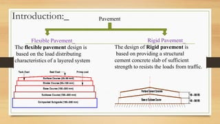 Introduction:_ Pavement
Rigid Pavement_
The design of Rigid pavement is
based on providing a structural
cement concrete slab of sufficient
strength to resists the loads from traffic.
Flexible Pavement_
The flexible pavement design is
based on the load distributing
characteristics of a layered system
 