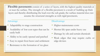Flexible pavements consist of a series of layers, with the highest quality materials at
or near the surface. The strength of a flexible pavement is a result of building up thick
layers and thereby distributing the load over the sub grade; the surface material does not
assume the structural strengths as with rigid pavements.
Advantage
• Adaptability to stage construction
• Availability of low-cost types that can be
easily built
• Ability to be easily opened and patched
• Easy to repair frost heave and settlement
• Resistance to the formation of ice glaze
Disadvantage
• Higher maintenance costs
• Shorter life span under heavy use
• Damage by oils and certain chemicals
• Weak edges that may require curbs or
edge devices
 