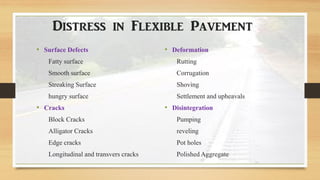 Distress in Flexible Pavement
• Surface Defects
Fatty surface
Smooth surface
Streaking Surface
hungry surface
• Cracks
Block Cracks
Alligator Cracks
Edge cracks
Longitudinal and transvers cracks
• Deformation
Rutting
Corrugation
Shoving
Settlement and upheavals
• Disintegration
Pumping
reveling
Pot holes
Polished Aggregate
 