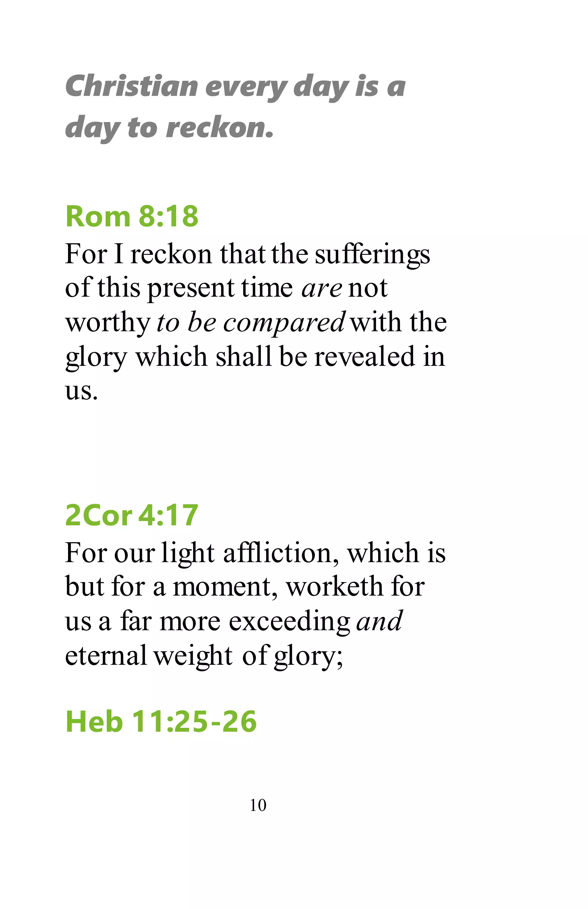 10
Christian every day is a
day to reckon.
Rom 8:18
For I reckon that the sufferings
of this present time are not
worthy to be comparedwith the
glory which shall be revealed in
us.
2Cor 4:17
For our light affliction, which is
but for a moment, worketh for
us a far more exceeding and
eternal weight of glory;
Heb 11:25-26
 