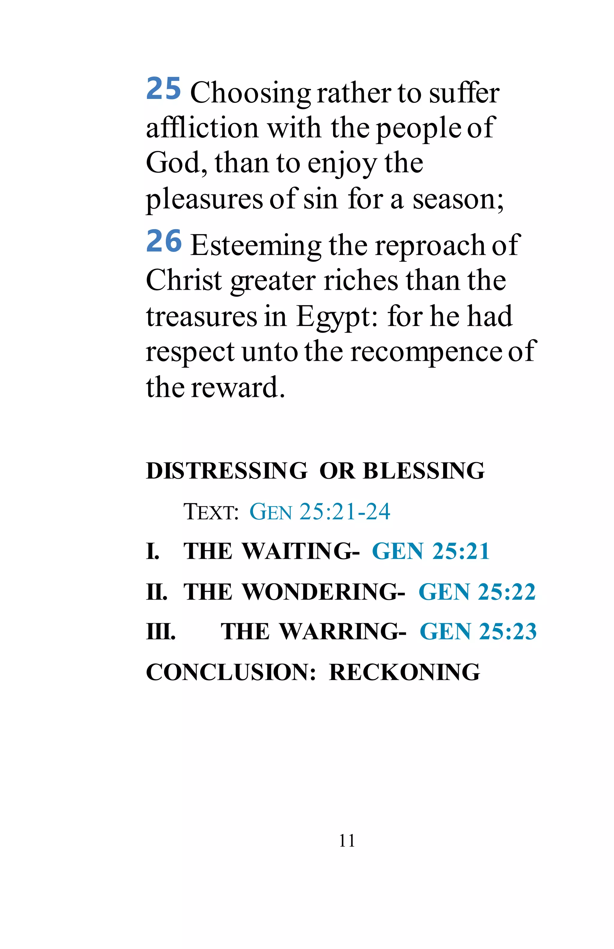 11
25 Choosing rather to suffer
affliction with the peopleof
God, than to enjoy the
pleasures of sin for a season;
26 Esteeming the reproach of
Christ greater riches than the
treasures in Egypt: for he had
respect unto the recompence of
the reward.
DISTRESSING OR BLESSING
TEXT: GEN 25:21-24
I. THE WAITING- GEN 25:21
II. THE WONDERING- GEN 25:22
III. THE WARRING- GEN 25:23
CONCLUSION: RECKONING
 