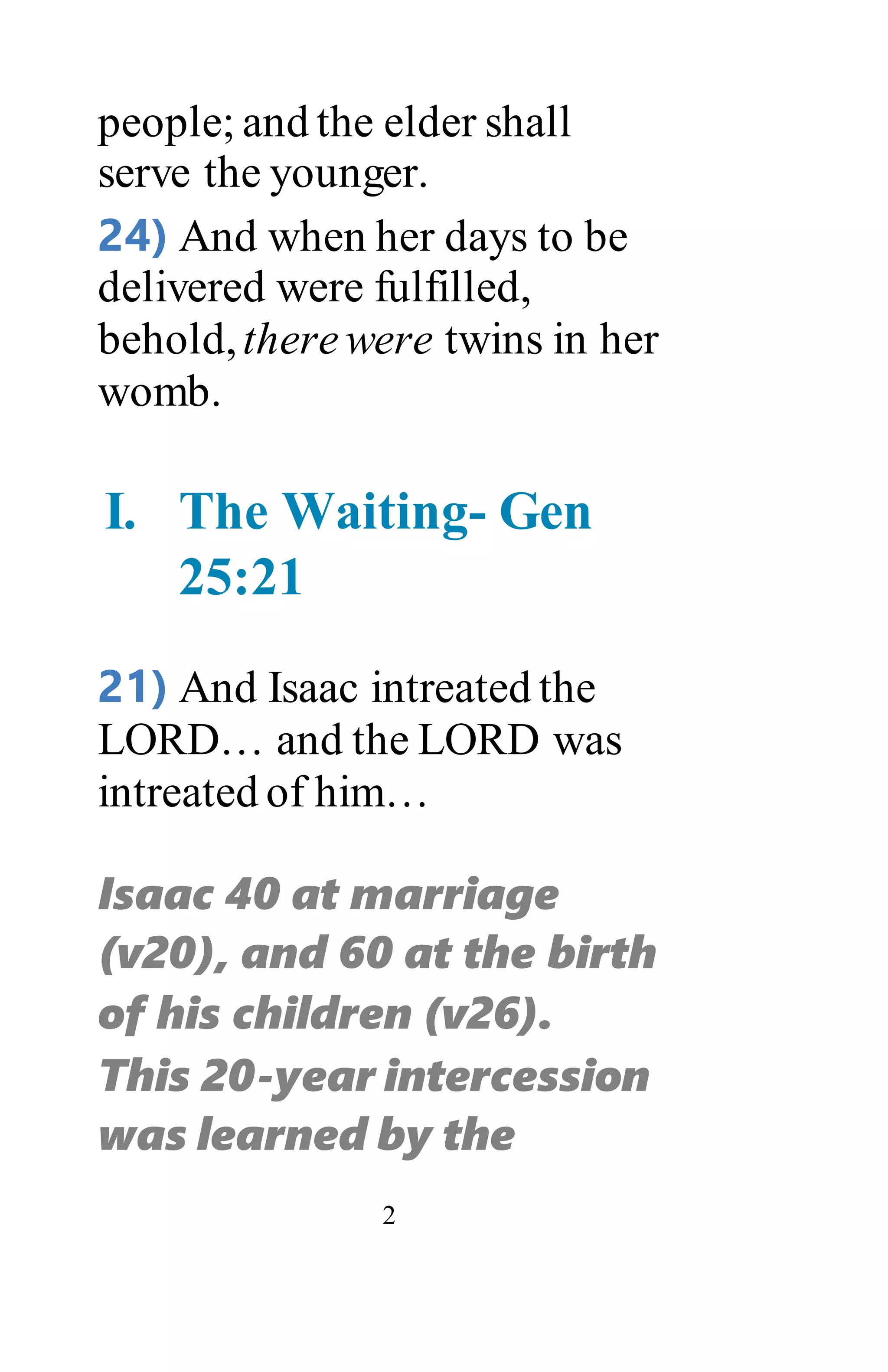 2
people; and the elder shall
serve the younger.
24) And when her days to be
delivered were fulfilled,
behold,therewere twins in her
womb.
I. The Waiting- Gen
25:21
21) And Isaac intreated the
LORD… and the LORD was
intreated of him…
Isaac 40 at marriage
(v20), and 60 at the birth
of his children (v26).
This 20-year intercession
was learned by the
 
