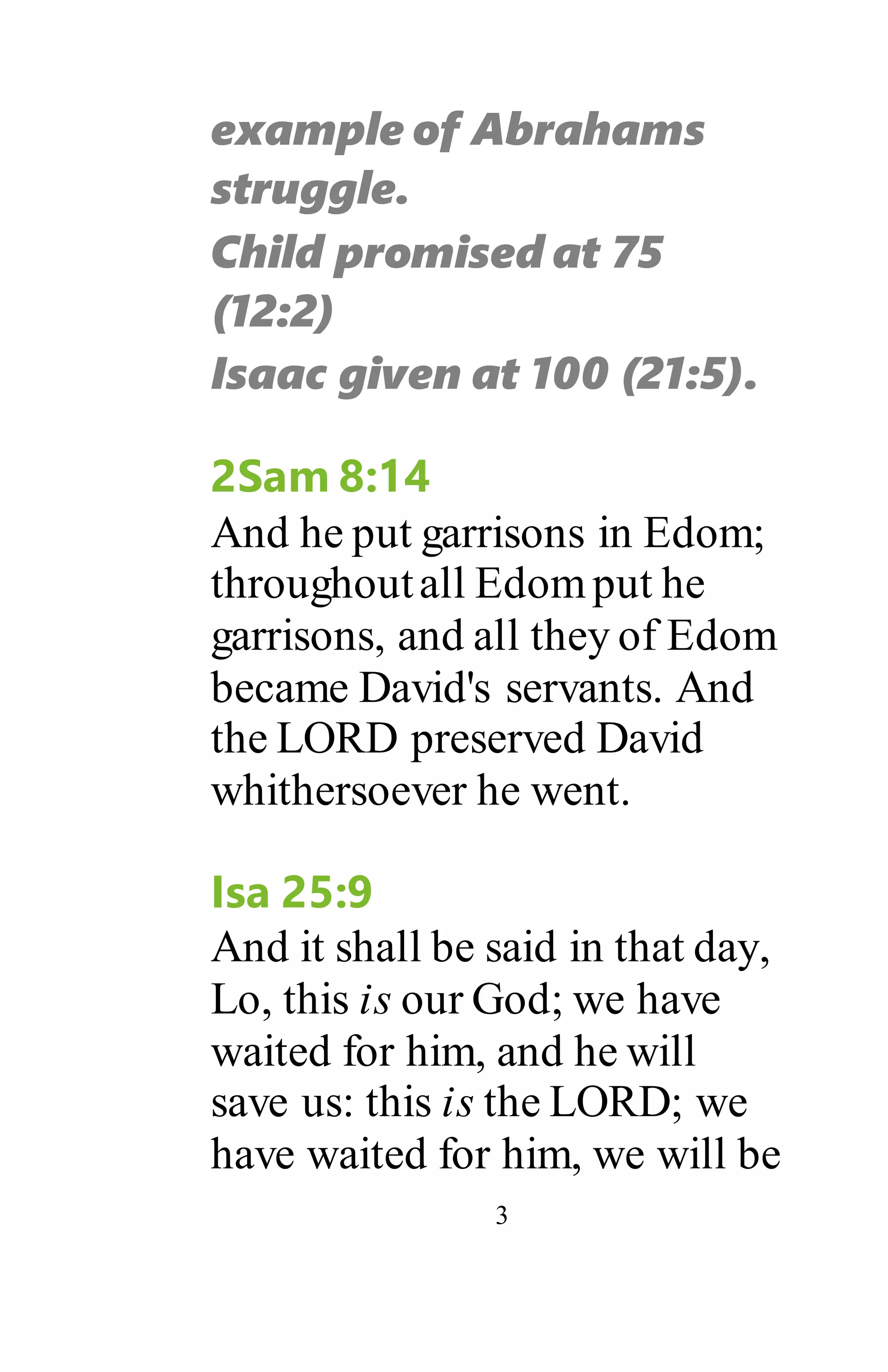 3
example of Abrahams
struggle.
Child promised at 75
(12:2)
Isaac given at 100 (21:5).
2Sam 8:14
And he put garrisons in Edom;
throughoutall Edomput he
garrisons, and all they of Edom
became David's servants. And
the LORD preserved David
whithersoever he went.
Isa 25:9
And it shall be said in that day,
Lo, this is our God; we have
waited for him, and he will
save us: this is the LORD; we
have waited for him, we will be
 
