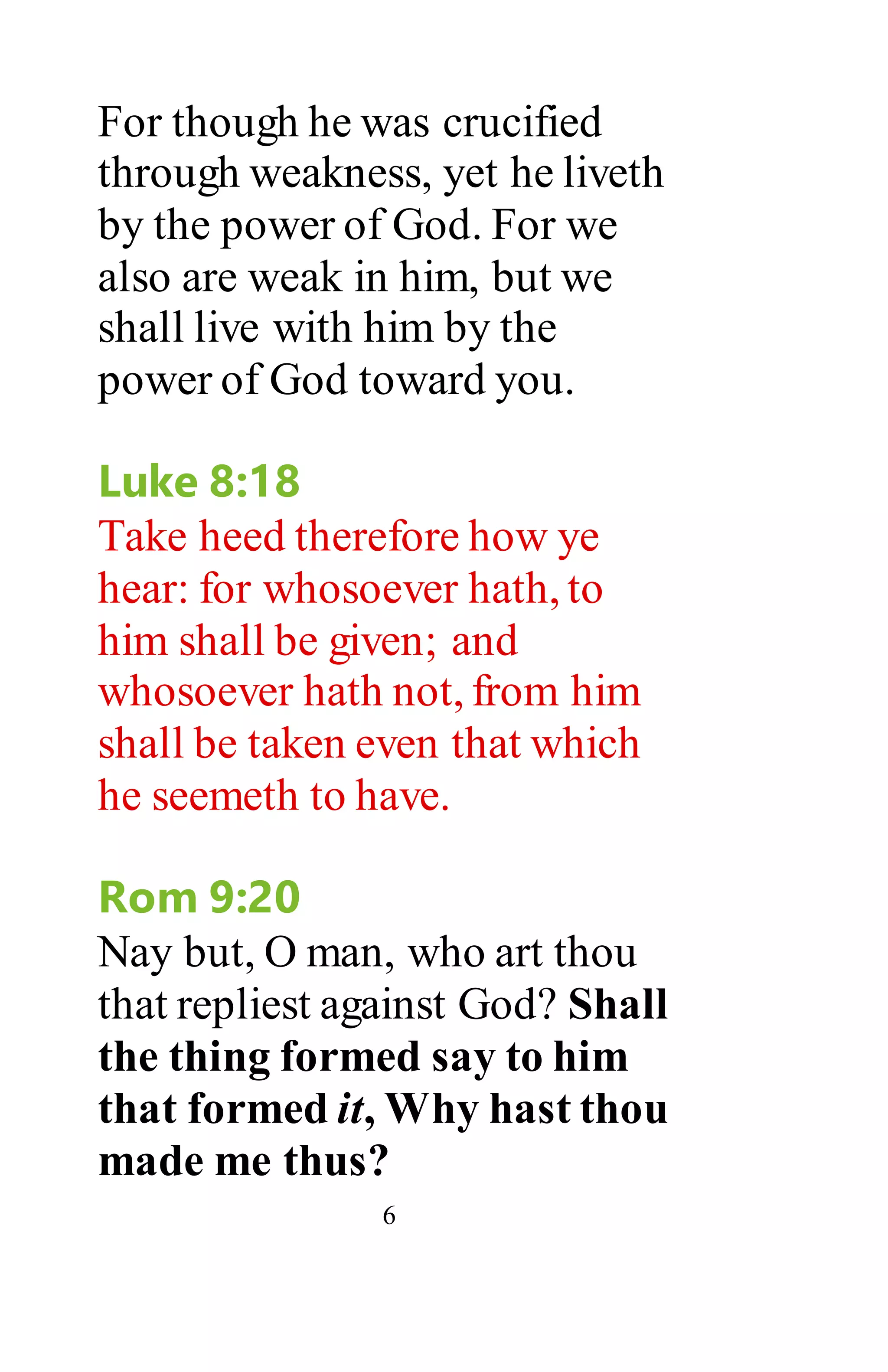 6
For though he was crucified
through weakness, yet he liveth
by the power of God. For we
also are weak in him, but we
shall live with him by the
power of God toward you.
Luke 8:18
Take heed therefore how ye
hear: for whosoever hath, to
him shall be given; and
whosoever hath not, from him
shall be taken even that which
he seemeth to have.
Rom 9:20
Nay but, O man, who art thou
that repliest against God? Shall
the thing formed say to him
that formed it, Why hast thou
made me thus?
 
