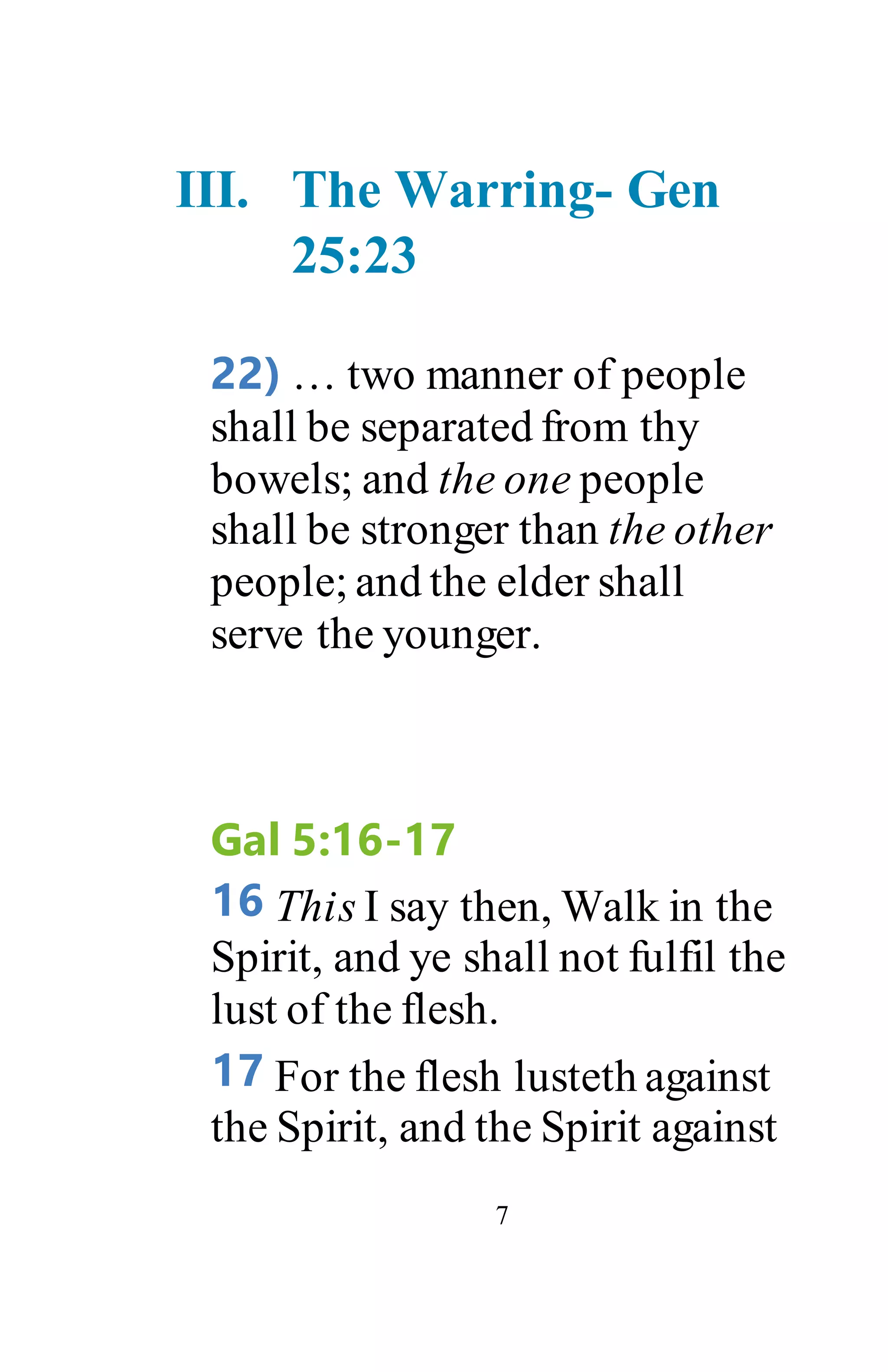 7
III. The Warring- Gen
25:23
22) … two manner of people
shall be separated from thy
bowels; and the one people
shall be stronger than the other
people; and the elder shall
serve the younger.
Gal 5:16-17
16 This I say then, Walk in the
Spirit, and ye shall not fulfil the
lust of the flesh.
17 For the flesh lusteth against
the Spirit, and the Spirit against
 