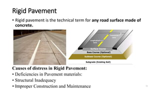 Rigid Pavement
• Rigid pavement is the technical term for any road surface made of
concrete.
Causes of distress in Rigid Pavement:
• Deficiencies in Pavement materials:
• Structural Inadequacy
• Improper Construction and Maintenance
11/28/2022 11
 