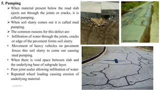 5. Pumping
 When material present below the road slab
ejects out through the joints or cracks, it is
called pumping.
 When soil slurry comes out it is called mud
pumping.
 The common reasons for this defect are:
• Infiltration of water through the joints, cracks
or edge of the pavement forms soil slurry.
• Movement of heavy vehicles on pavement
forces this soil slurry to come out causing
mud pumping.
• When there is void space between slab and
the underlying base of subgrade layer.
• Poor joint sealer allowing infiltration of water
• Repeated wheel loading causing erosion of
underlying material.
11/28/2022 16
 