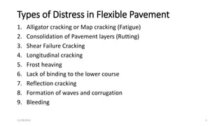 Types of Distress in Flexible Pavement
1. Alligator cracking or Map cracking (Fatigue)
2. Consolidation of Pavement layers (Rutting)
3. Shear Failure Cracking
4. Longitudinal cracking
5. Frost heaving
6. Lack of binding to the lower course
7. Reflection cracking
8. Formation of waves and corrugation
9. Bleeding
11/28/2022 5
 