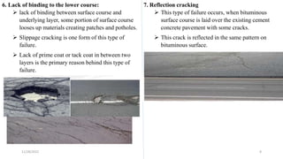6. Lack of binding to the lower course:
 lack of binding between surface course and
underlying layer, some portion of surface course
looses up materials creating patches and potholes.
 Slippage cracking is one form of this type of
failure.
 Lack of prime coat or tack coat in between two
layers is the primary reason behind this type of
failure.
7. Reflection cracking
 This type of failure occurs, when bituminous
surface course is laid over the existing cement
concrete pavement with some cracks.
 This crack is reflected in the same pattern on
bituminous surface.
11/28/2022 8
 