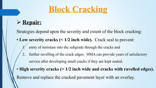  Repair:
Strategies depend upon the severity and extent of the block cracking:
• Low severity cracks (< 1/2 inch wide). Crack seal to prevent:
1. entry of moisture into the subgrade through the cracks and
2. further ravelling of the crack edges. HMA can provide years of satisfactory
service after developing small cracks if they are kept sealed.
• High severity cracks (> 1/2 inch wide and cracks with ravelled edges).
Remove and replace the cracked pavement layer with an overlay.
Block Cracking
 