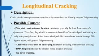 Description:
Cracks parallel to the pavement's centreline or lay down direction. Usually a type of fatigue cracking.
 Possible Causes:
• Poor joint construction or location. Joints are generally the least dense areas of a
pavement. Therefore, they should be constructed outside of the wheel path so that they are
only infrequently loaded. Joints in the wheel path like those shown in third through fifth
figures above, will general fail prematurely.
• A reflective crack from an underlying layer (not including joint reflection cracking)
• HMA fatigue (indicates the onset of future alligator cracking)
• top-down cracking.
Longitudinal Cracking
 