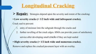  Repair: Strategies depend upon the severity and extent of the cracking:
• Low severity cracks (< 1/2 inch wide and infrequent cracks).
Crack seal to prevent:
1. entry of moisture into the subgrade through the cracks and
2. further ravelling of the crack edges. HMA can provide years of satisfactory
service after developing small cracks if they are kept sealed
• High severity cracks (> 1/2 inch wide and numerous cracks).
Remove and replace the cracked pavement layer with an overlay.
Longitudinal Cracking
 