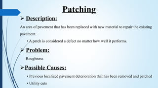  Description:
An area of pavement that has been replaced with new material to repair the existing
pavement.
• A patch is considered a defect no matter how well it performs.
 Problem:
Roughness
Possible Causes:
• Previous localized pavement deterioration that has been removed and patched
• Utility cuts
Patching
 